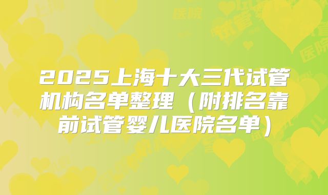 2025上海十大三代试管机构名单整理（附排名靠前试管婴儿医院名单）