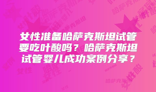 女性准备哈萨克斯坦试管要吃叶酸吗？哈萨克斯坦试管婴儿成功案例分享？