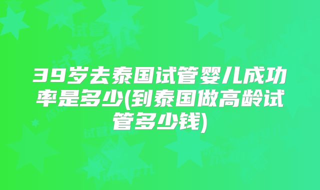 39岁去泰国试管婴儿成功率是多少(到泰国做高龄试管多少钱)
