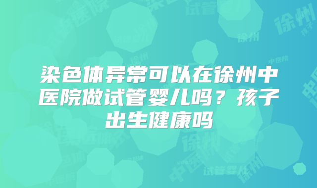 染色体异常可以在徐州中医院做试管婴儿吗?孩子出生健康吗