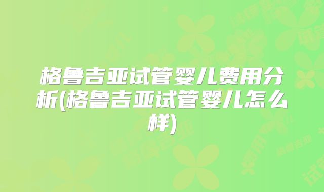 格鲁吉亚试管婴儿费用分析(格鲁吉亚试管婴儿怎么样)