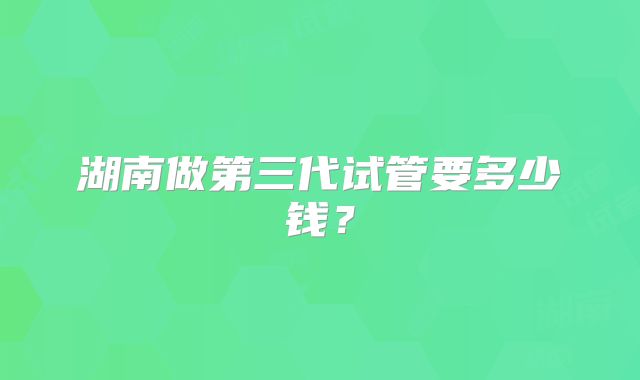湖南做第三代试管要多少钱?