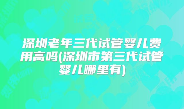 深圳老年三代试管婴儿费用高吗(深圳市第三代试管婴儿哪里有)