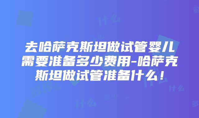 去哈萨克斯坦做试管婴儿需要准备多少费用-哈萨克斯坦做试管准备什么！
