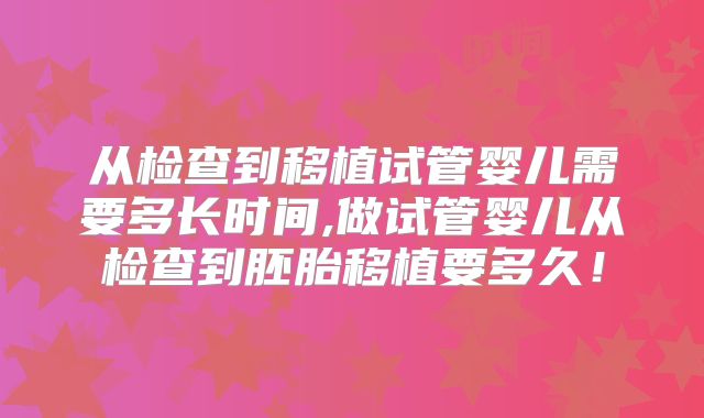 从检查到移植试管婴儿需要多长时间,做试管婴儿从检查到胚胎移植要多久！