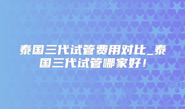 泰国三代试管费用对比_泰国三代试管哪家好！