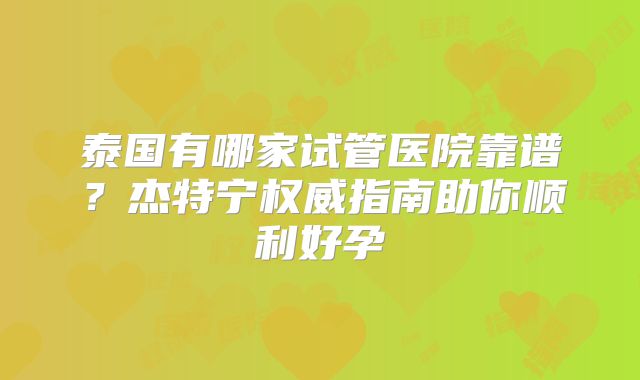 泰国有哪家试管医院靠谱？杰特宁权威指南助你顺利好孕