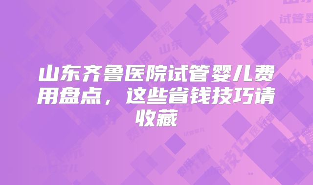 山东齐鲁医院试管婴儿费用盘点,这些省钱技巧请收藏