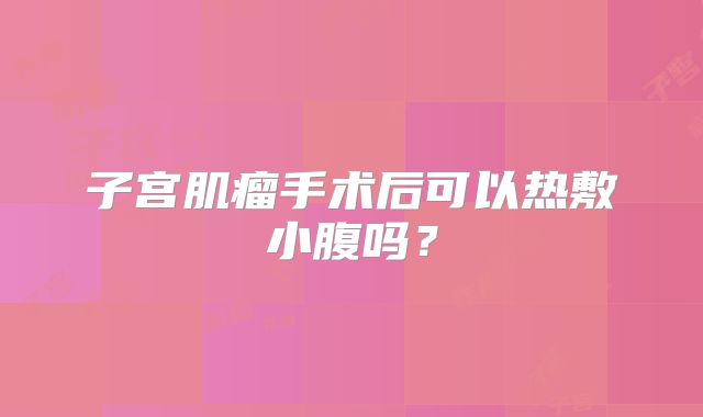 子宫肌瘤手术后可以热敷小腹吗？