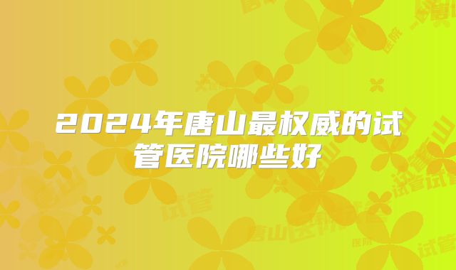 2024年唐山最权威的试管医院哪些好