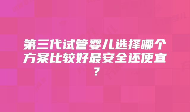 第三代试管婴儿选择哪个方案比较好最安全还便宜？