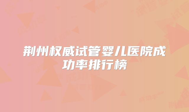 荆州权威试管婴儿医院成功率排行榜