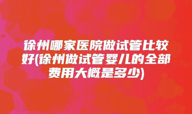 徐州哪家医院做试管比较好(徐州做试管婴儿的全部费用大概是多少)