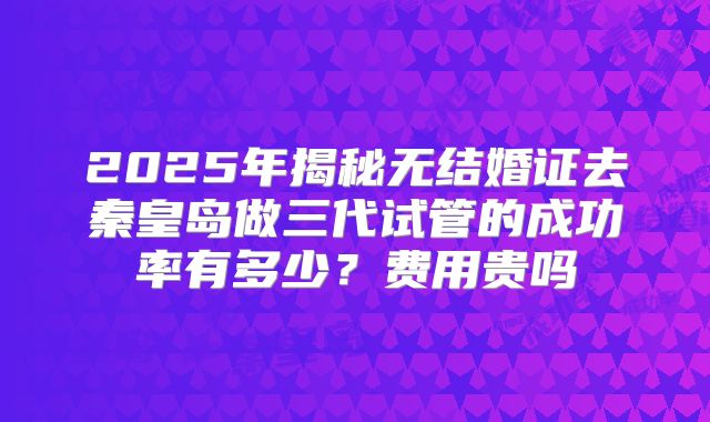2025年揭秘无结婚证去秦皇岛做三代试管的成功率有多少？费用贵吗