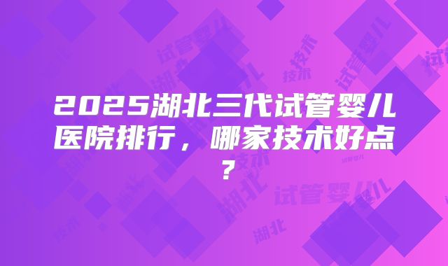 2025湖北三代试管婴儿医院排行,哪家技术好点?