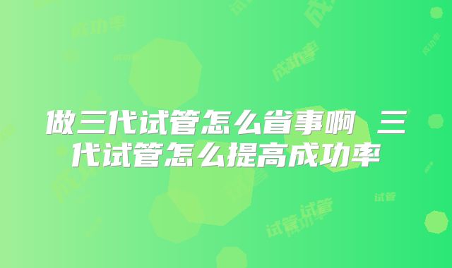 做三代试管怎么省事啊 三代试管怎么提高成功率