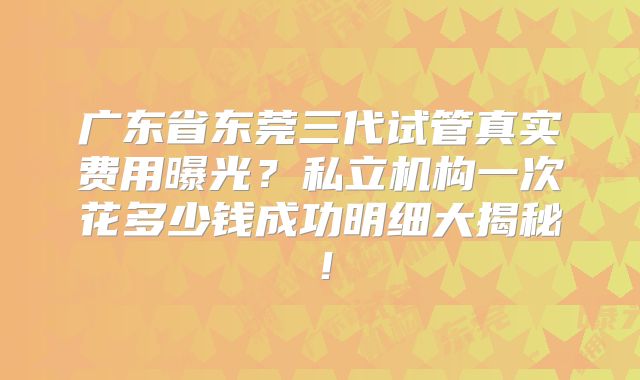 广东省东莞三代试管真实费用曝光？私立机构一次花多少钱成功明细大揭秘！