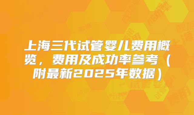 上海三代试管婴儿费用概览,费用及成功率参考(附最新2025年数据)