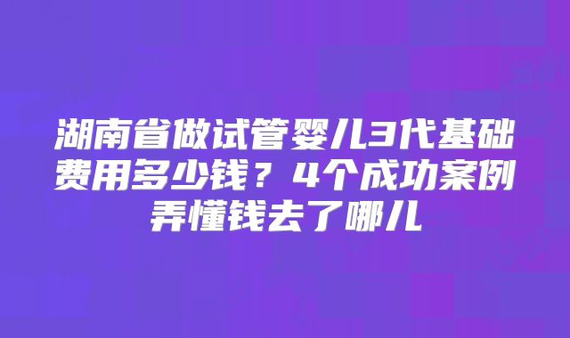 湖南省做试管婴儿3代基础费用多少钱?4个成功案例弄懂钱去了哪儿
