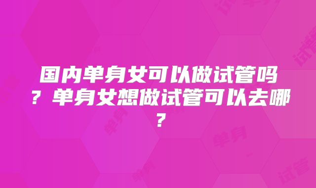 国内单身女可以做试管吗?单身女想做试管可以去哪?