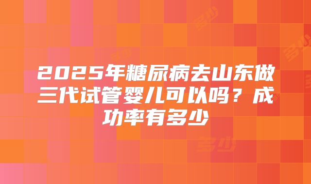 2025年糖尿病去山东做三代试管婴儿可以吗？成功率有多少
