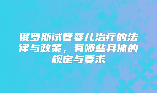 俄罗斯试管婴儿治疗的法律与政策，有哪些具体的规定与要求
