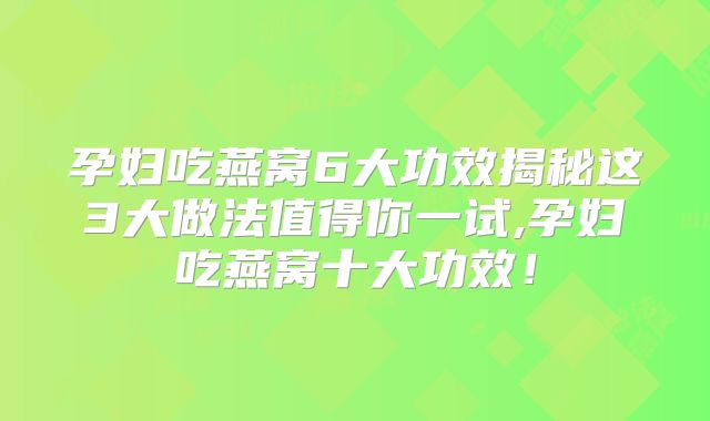 孕妇吃燕窝6大功效揭秘这3大做法值得你一试,孕妇吃燕窝十大功效!