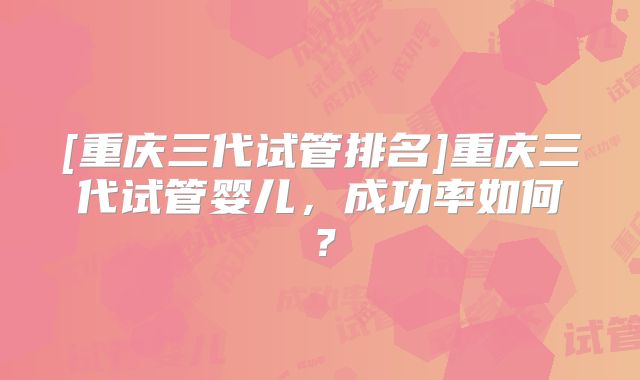 [重庆三代试管排名]重庆三代试管婴儿，成功率如何？