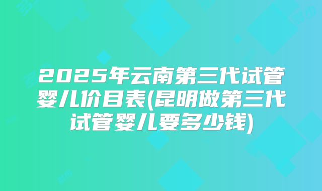 2025年云南第三代试管婴儿价目表(昆明做第三代试管婴儿要多少钱)