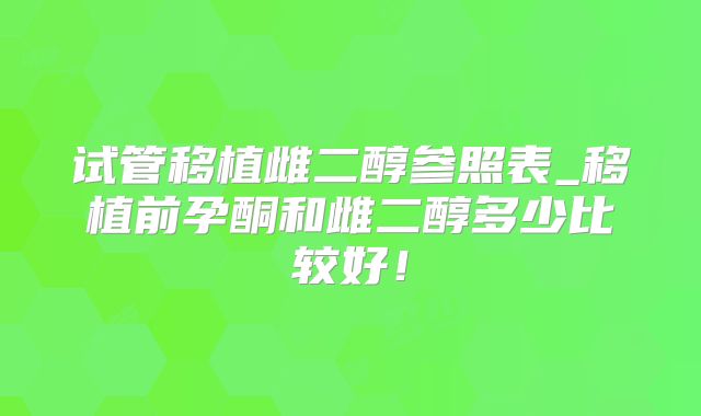 试管移植雌二醇参照表_移植前孕酮和雌二醇多少比较好！