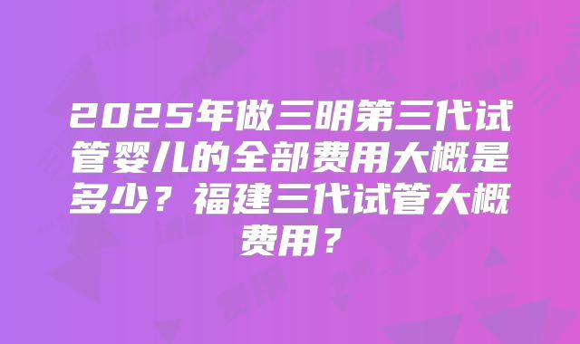 2025年做三明第三代试管婴儿的全部费用大概是多少？福建三代试管大概费用？