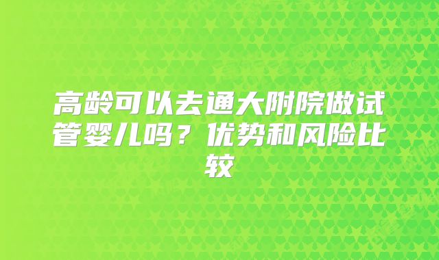 高龄可以去通大附院做试管婴儿吗？优势和风险比较