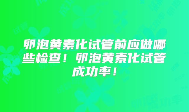 卵泡黄素化试管前应做哪些检查！卵泡黄素化试管成功率！