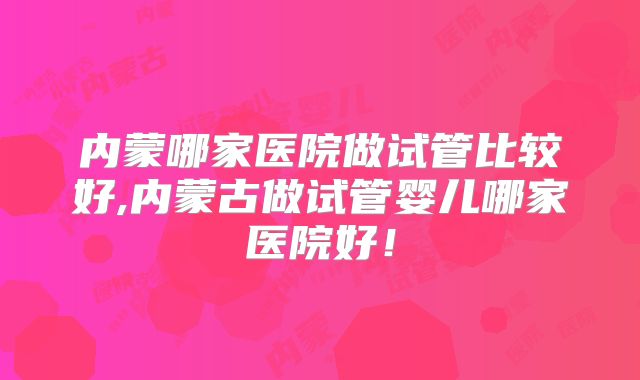 内蒙哪家医院做试管比较好,内蒙古做试管婴儿哪家医院好!