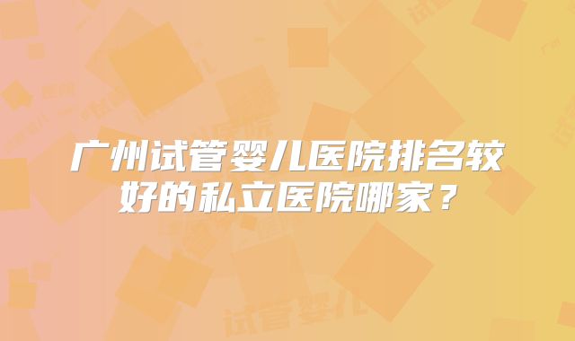 广州试管婴儿医院排名较好的私立医院哪家？