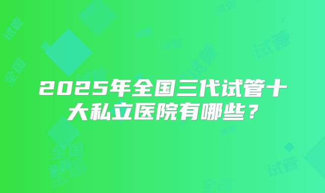 2025年全国三代试管十大私立医院有哪些？