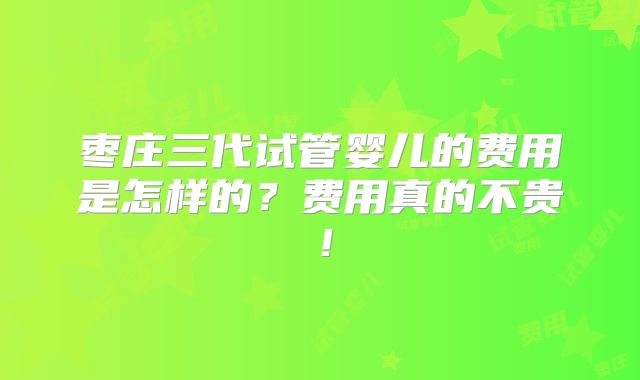枣庄三代试管婴儿的费用是怎样的？费用真的不贵！