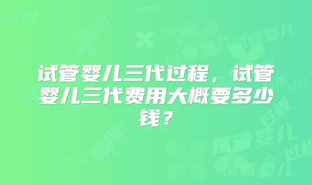 试管婴儿三代过程，试管婴儿三代费用大概要多少钱？