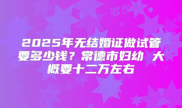 2025年无结婚证做试管要多少钱?常德市妇幼 大概要十二万左右