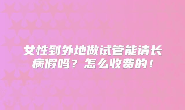 女性到外地做试管能请长病假吗？怎么收费的！