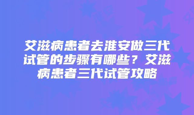 艾滋病患者去淮安做三代试管的步骤有哪些？艾滋病患者三代试管攻略