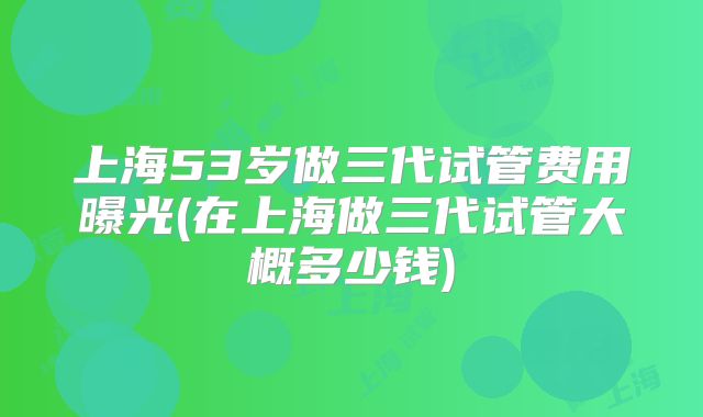 上海53岁做三代试管费用曝光(在上海做三代试管大概多少钱)