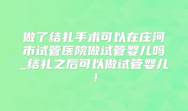 做了结扎手术可以在庄河市试管医院做试管婴儿吗_结扎之后可以做试管婴儿!