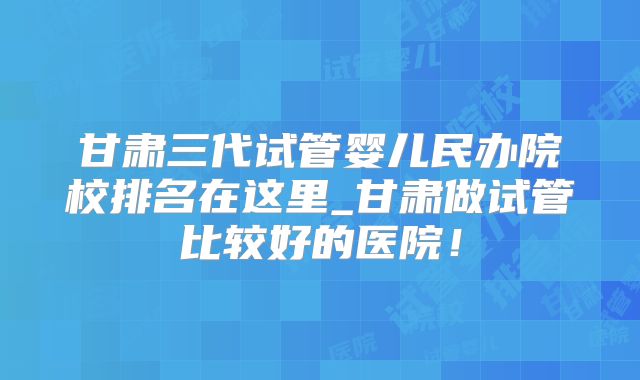 甘肃三代试管婴儿民办院校排名在这里_甘肃做试管比较好的医院!