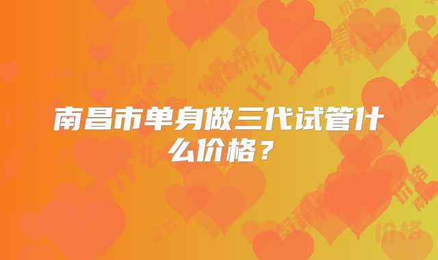 南昌市单身做三代试管什么价格？