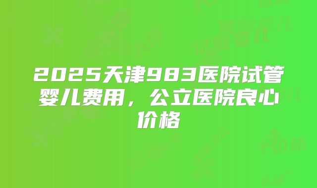 2025天津983医院试管婴儿费用,公立医院良心价格