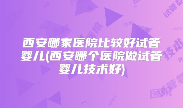 西安哪家医院比较好试管婴儿(西安哪个医院做试管婴儿技术好)