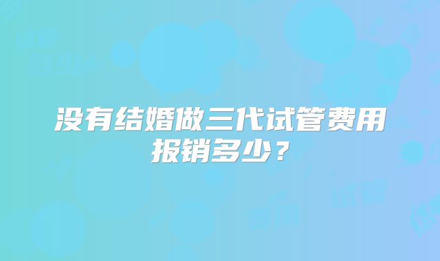 没有结婚做三代试管费用报销多少?
