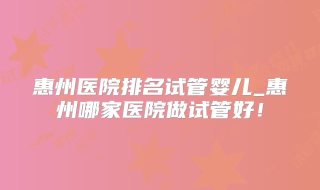 惠州医院排名试管婴儿_惠州哪家医院做试管好！