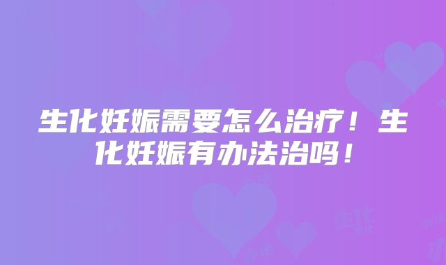 生化妊娠需要怎么治疗!生化妊娠有办法治吗!